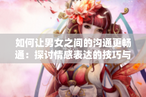 如何讓男女之間的溝通更暢通：探討情感表達的技巧與方法