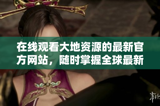 在線觀看大地資源的最新官方網(wǎng)站，隨時(shí)掌握全球最新資源動(dòng)態(tài)！