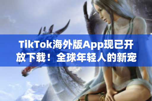 TikTok海外版App現(xiàn)已開放下載！全球年輕人的新寵愛好者必備
