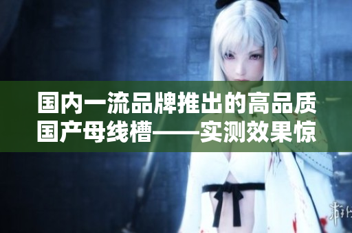 國內(nèi)一流品牌推出的高品質(zhì)國產(chǎn)母線槽——實測效果驚艷！