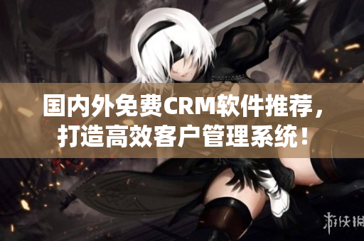 國內(nèi)外免費CRM軟件推薦，打造高效客戶管理系統(tǒng)！