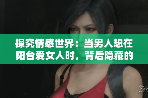 探究情感世界：當(dāng)男人想在陽臺愛女人時，背后隱藏的心理意義