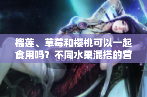 榴蓮、草莓和櫻桃可以一起食用嗎？不同水果混搭的營養(yǎng)與禁忌