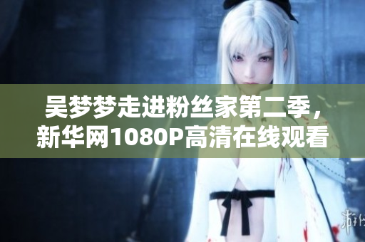 吳夢(mèng)夢(mèng)走進(jìn)粉絲家第二季，新華網(wǎng)1080P高清在線觀看