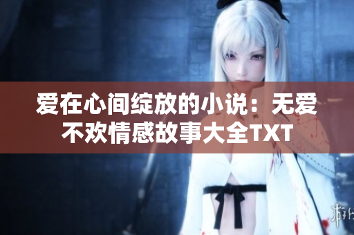 愛(ài)在心間綻放的小說(shuō)：無(wú)愛(ài)不歡情感故事大全TXT