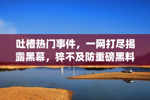 吐槽熱門事件，一網(wǎng)打盡揭露黑幕，猝不及防重磅黑料狠揭黑平臺(1)