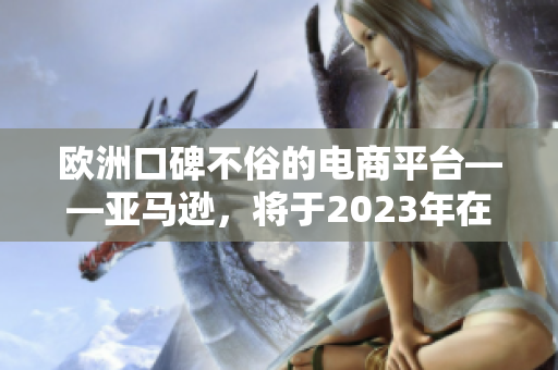 歐洲口碑不俗的電商平臺(tái)——亞馬遜，將于2023年在歐洲盛大開站！