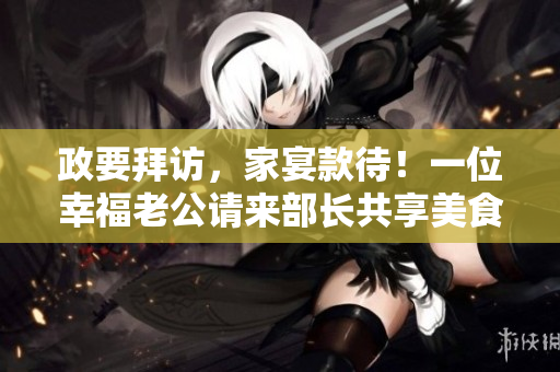 政要拜訪，家宴款待！一位幸福老公請來部長共享美食！