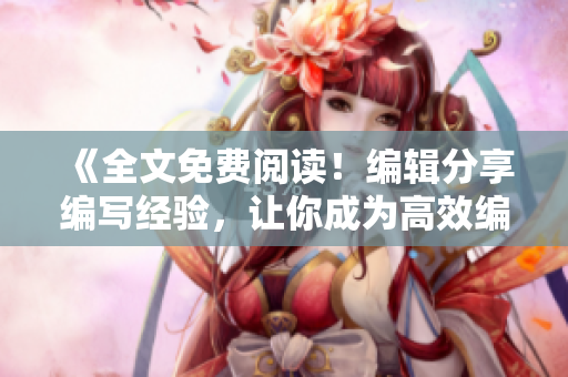 《全文免費閱讀！編輯分享編寫經(jīng)驗，讓你成為高效編輯》