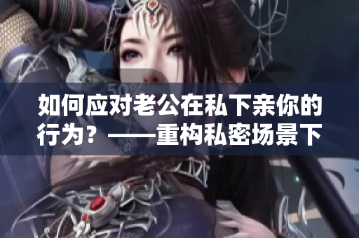 如何應(yīng)對老公在私下親你的行為？——重構(gòu)私密場景下的夫妻互動