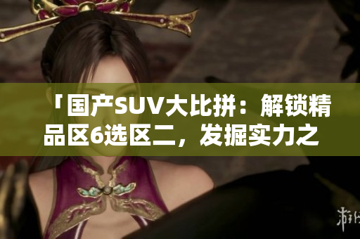 「國產(chǎn)SUV大比拼：解鎖精品區(qū)6選區(qū)二，發(fā)掘?qū)嵙χx」