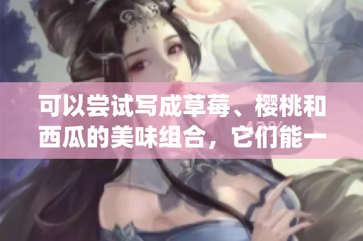 可以嘗試寫成草莓、櫻桃和西瓜的美味組合,它們能一起搭配食用嗎(1) 可以嘗試寫成草莓、櫻桃和西瓜的美味組合,它們能一起搭配食用嗎(1)
