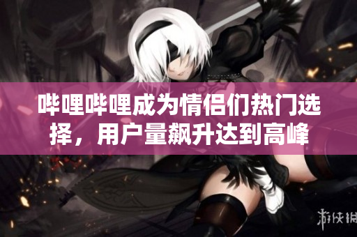 嗶哩嗶哩成為情侶們熱門(mén)選擇，用戶(hù)量飆升達(dá)到高峰