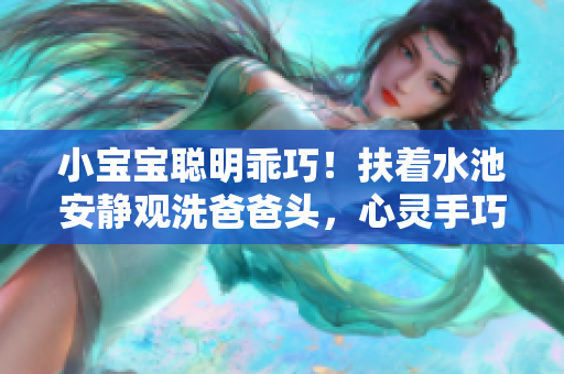 小寶寶聰明乖巧！扶著水池安靜觀洗爸爸頭，心靈手巧神似小小幫手！