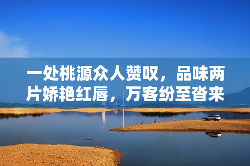 一處桃源眾人贊嘆，品味兩片嬌艷紅唇，萬客紛至沓來