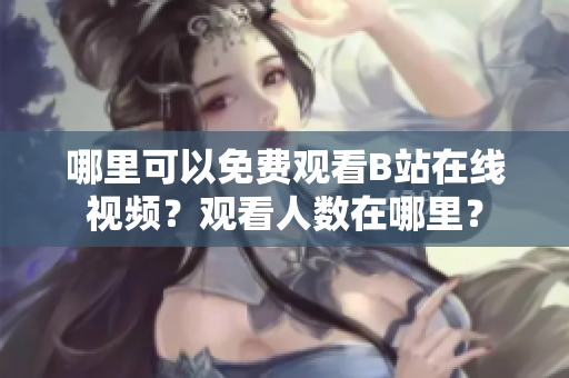 哪里可以免費觀看B站在線視頻？觀看人數(shù)在哪里？