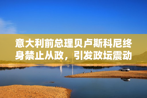 意大利前總理貝盧斯科尼終身禁止從政，引發(fā)政壇震動