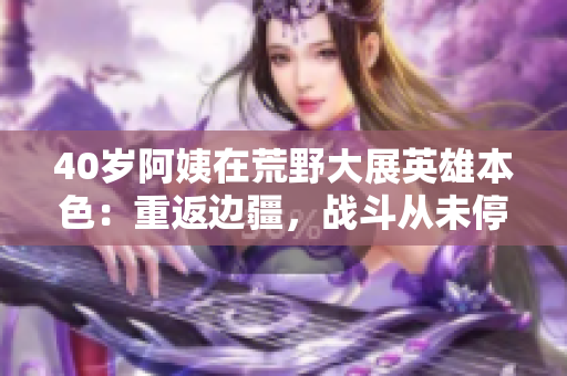40歲阿姨在荒野大展英雄本色:重返邊疆,戰(zhàn)斗從未停歇 40歲阿姨在荒野大展英雄本色:重返邊疆,戰(zhàn)斗從未停歇