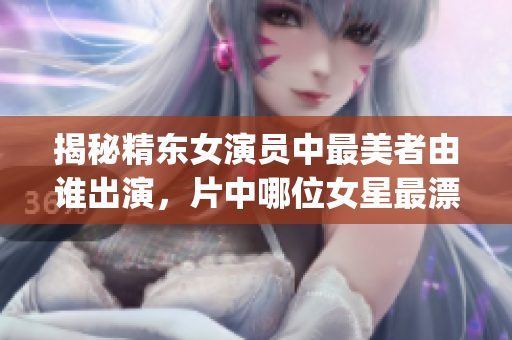 揭秘精東女演員中最美者由誰(shuí)出演，片中哪位女星最漂亮？(1)
