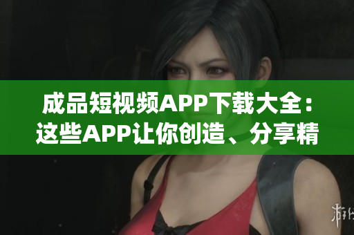成品短視頻APP下載大全：這些APP讓你創(chuàng)造、分享精彩瞬間(1)