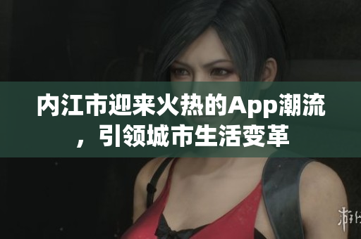 內(nèi)江市迎來火熱的App潮流，引領城市生活變革