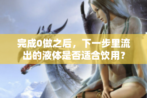 完成0做之后，下一步里流出的液體是否適合飲用？