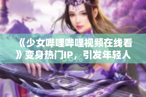 《少女嗶哩嗶哩視頻在線看》變身熱門IP，引發(fā)年輕人文化消費熱潮