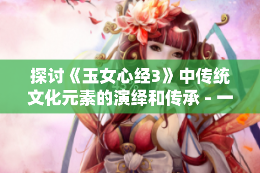 探討《玉女心經(jīng)3》中傳統(tǒng)文化元素的演繹和傳承 - 一場心靈追求之旅