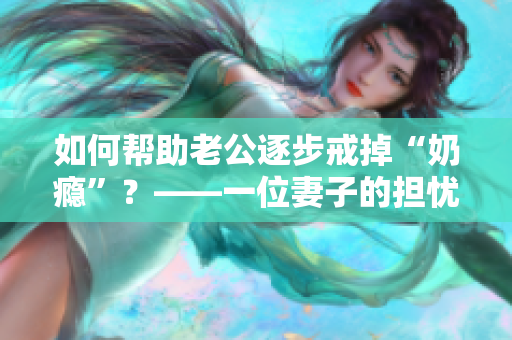 如何幫助老公逐步戒掉“奶癮”？——一位妻子的擔憂和經(jīng)驗分享