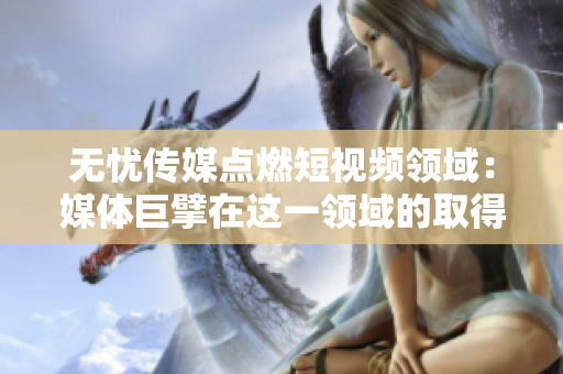 無憂傳媒點(diǎn)燃短視頻領(lǐng)域：媒體巨擘在這一領(lǐng)域的取得了哪些成功？