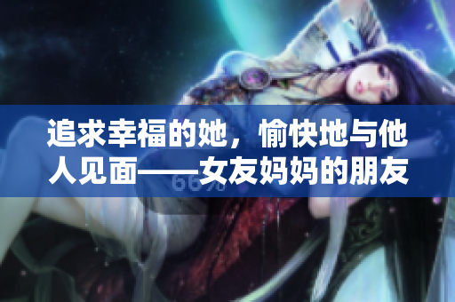 追求幸福的她，愉快地與他人見面——女友媽媽的朋友介紹相親對象
