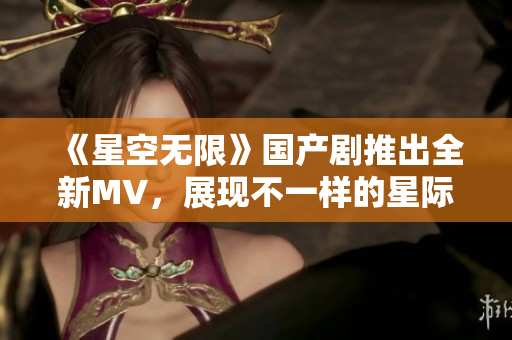 《星空無限》國產(chǎn)劇推出全新MV，展現(xiàn)不一樣的星際之旅！