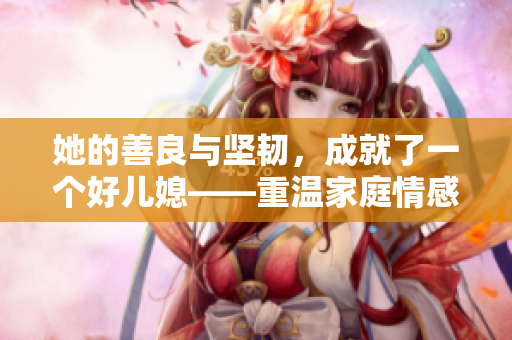 她的善良與堅(jiān)韌，成就了一個(gè)好兒媳——重溫家庭情感，感受善良的力量