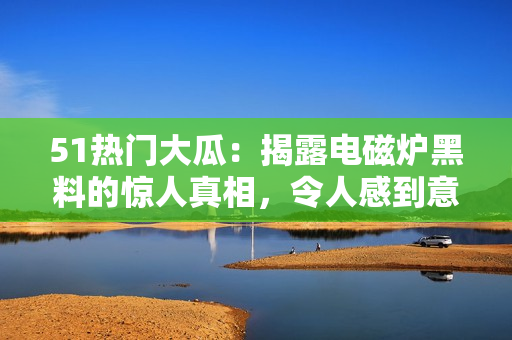 51熱門(mén)大瓜：揭露電磁爐黑料的驚人真相，令人感到意想不到