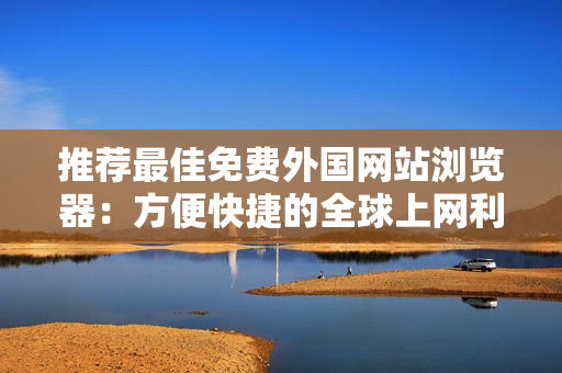 推薦最佳免費(fèi)外國網(wǎng)站瀏覽器：方便快捷的全球上網(wǎng)利器
