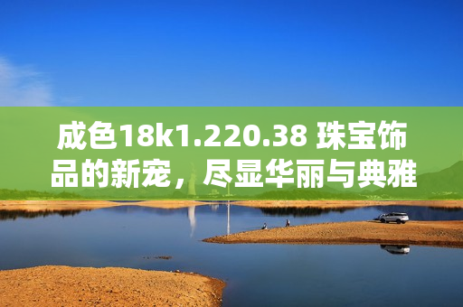 成色18k1.220.38 珠寶飾品的新寵，盡顯華麗與典雅