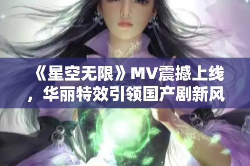 《星空無限》MV震撼上線，華麗特效引領(lǐng)國(guó)產(chǎn)劇新風(fēng)尚！