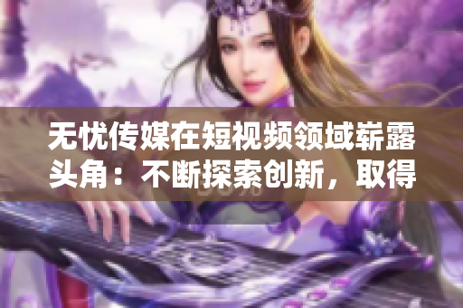 無(wú)憂(yōu)傳媒在短視頻領(lǐng)域嶄露頭角：不斷探索創(chuàng)新，取得亮眼成績(jī)