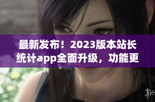最新發(fā)布！2023版本站長(zhǎng)統(tǒng)計(jì)app全面升級(jí)，功能更強(qiáng)大(1)
