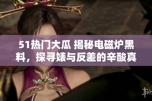 51熱門(mén)大瓜 揭秘電磁爐黑料，探尋婊與反差的辛酸真相