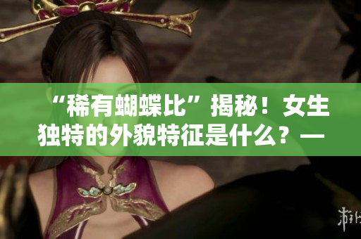 “稀有蝴蝶比”揭秘！女生獨(dú)特的外貌特征是什么？——重構(gòu)女性美學(xué)視角