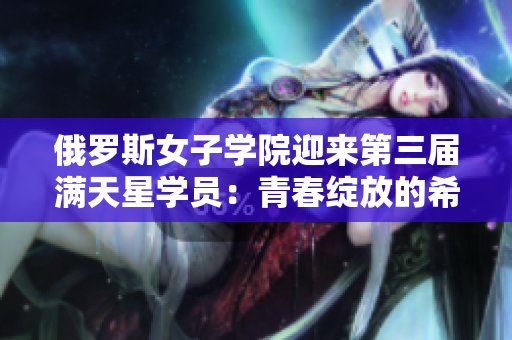 俄羅斯女子學(xué)院迎來(lái)第三屆滿天星學(xué)員：青春綻放的希望之光