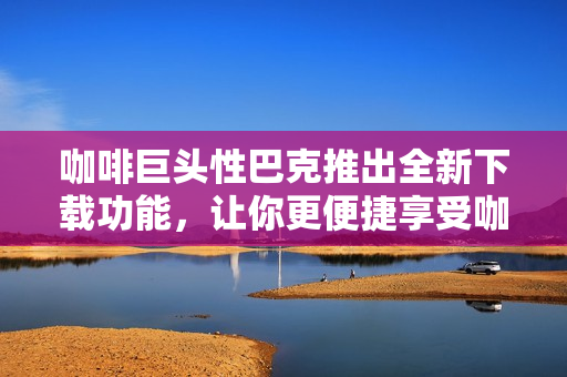 咖啡巨頭性巴克推出全新下載功能，讓你更便捷享受咖啡文化