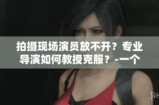 拍攝現(xiàn)場演員放不開？專業(yè)導演如何教授克服？-一個編輯的經(jīng)驗分享