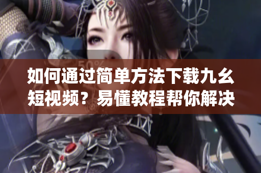 如何通過簡單方法下載九幺短視頻？易懂教程幫你解決下載難題(1)