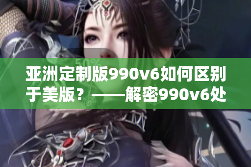 亞洲定制版990v6如何區(qū)別于美版？——解密990v6處理差異及特點(diǎn)！