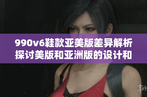 990v6鞋款亞美版差異解析探討美版和亞洲版的設(shè)計和性能區(qū)別