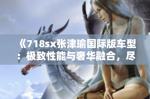 《718sx張津瑜國(guó)際版車型：極致性能與奢華融合，盡情馳騁的享受》
