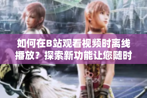 如何在B站觀看視頻時離線播放？探索新功能讓您隨時隨地觀看。