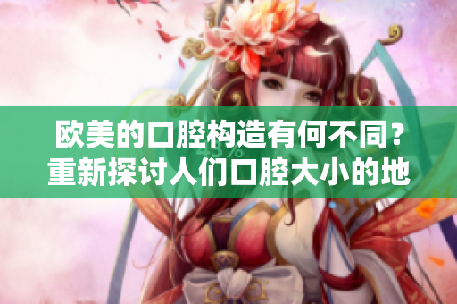 歐美的口腔構(gòu)造有何不同？重新探討人們口腔大小的地域差異